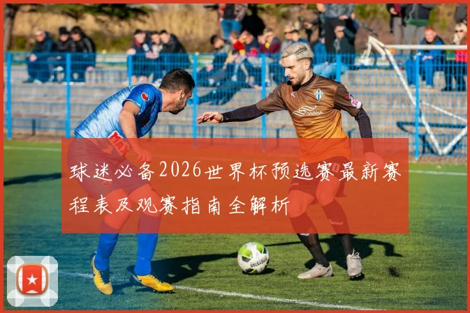球迷必备2026世界杯预选赛最新赛程表及观赛指南全解析