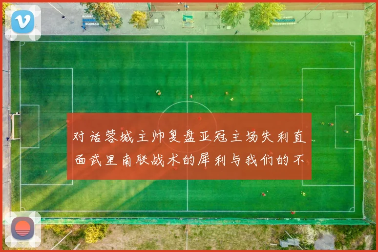 对话蓉城主帅复盘亚冠主场失利直面武里南联战术的犀利与我们的不足