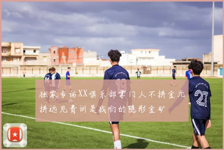 独家专访XX俱乐部掌门人不拼金元拼远见青训是我们的隐形金矿